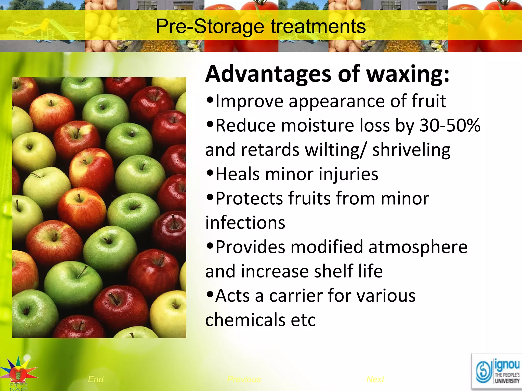NextEnd Previous
Pre-Storage treatments
Advantages of waxing:
•Improve appearance of fruit
•Reduce moisture loss by 30-50%
and retards wilting/ shriveling
•Heals minor injuries
•Protects fruits from minor
infections
•Provides modified atmosphere
and increase shelf life
•Acts a carrier for various
chemicals etc
 