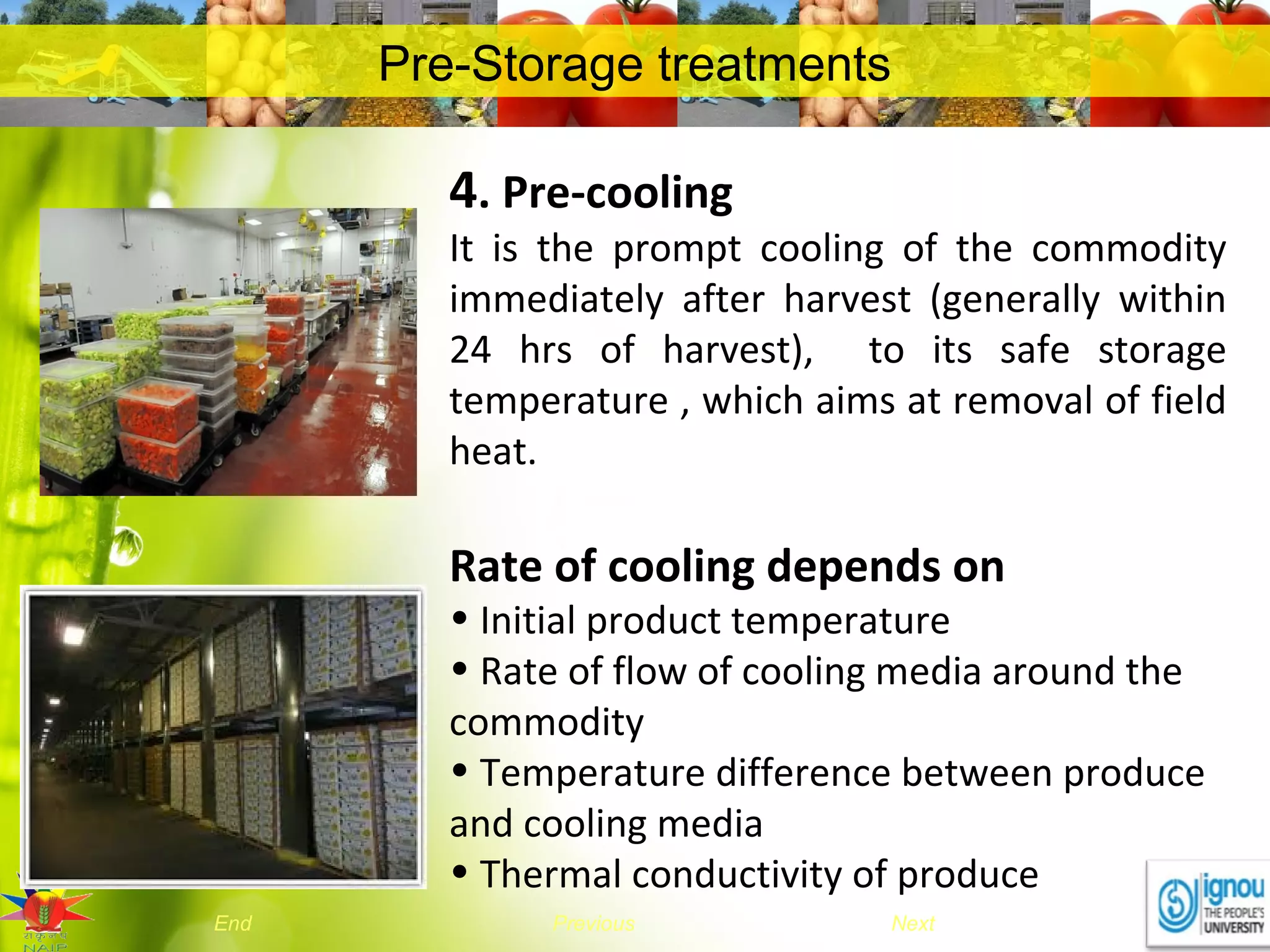 NextEnd Previous
Pre-Storage treatments
4. Pre-cooling
It is the prompt cooling of the commodity
immediately after harvest (generally within
24 hrs of harvest), to its safe storage
temperature , which aims at removal of field
heat.
Rate of cooling depends on
• Initial product temperature
• Rate of flow of cooling media around the
commodity
• Temperature difference between produce
and cooling media
• Thermal conductivity of produce
 