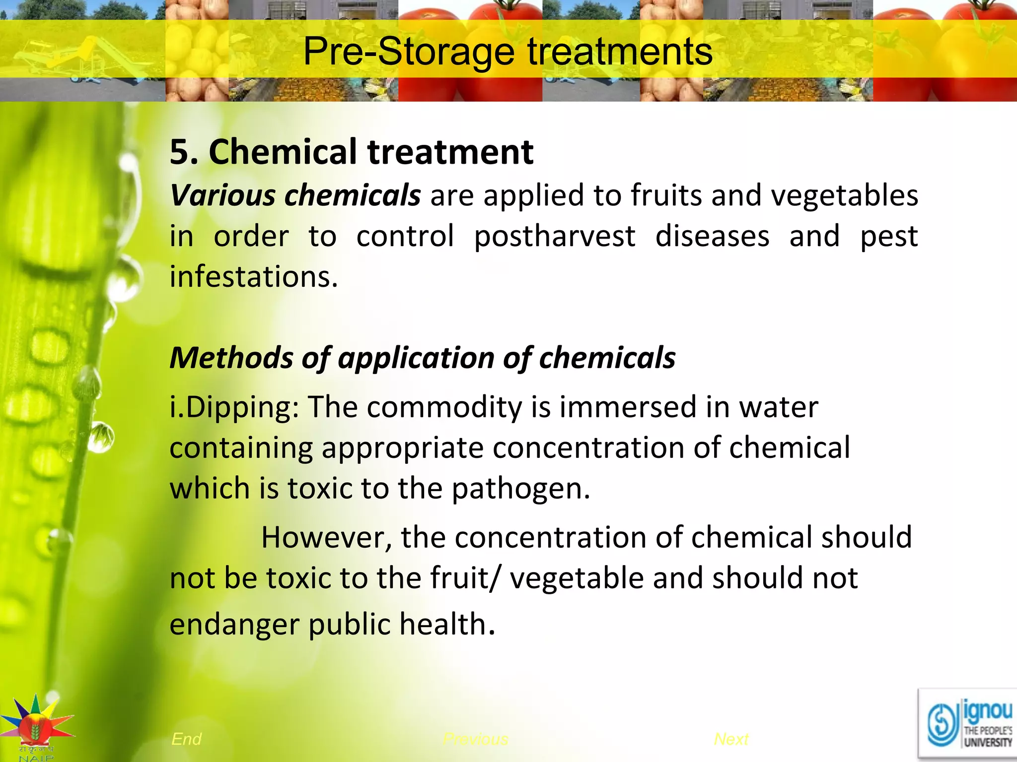 NextEnd Previous
Pre-Storage treatments
5. Chemical treatment
Various chemicals are applied to fruits and vegetables
in order to control postharvest diseases and pest
infestations.
Methods of application of chemicals
i.Dipping: The commodity is immersed in water
containing appropriate concentration of chemical
which is toxic to the pathogen.
However, the concentration of chemical should
not be toxic to the fruit/ vegetable and should not
endanger public health.
 