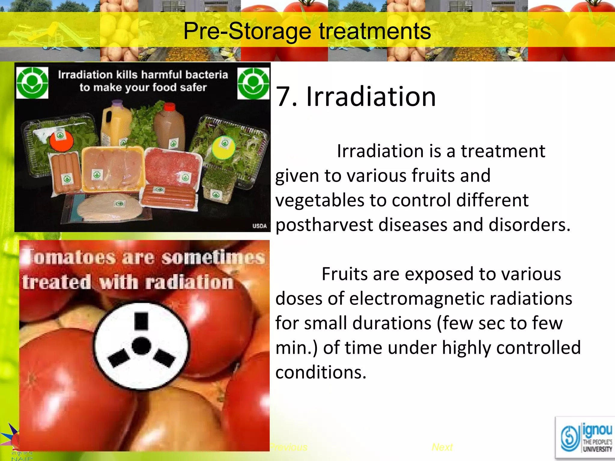 NextEnd Previous
Pre-Storage treatments
7. Irradiation
Irradiation is a treatment
given to various fruits and
vegetables to control different
postharvest diseases and disorders.
Fruits are exposed to various
doses of electromagnetic radiations
for small durations (few sec to few
min.) of time under highly controlled
conditions.
 
