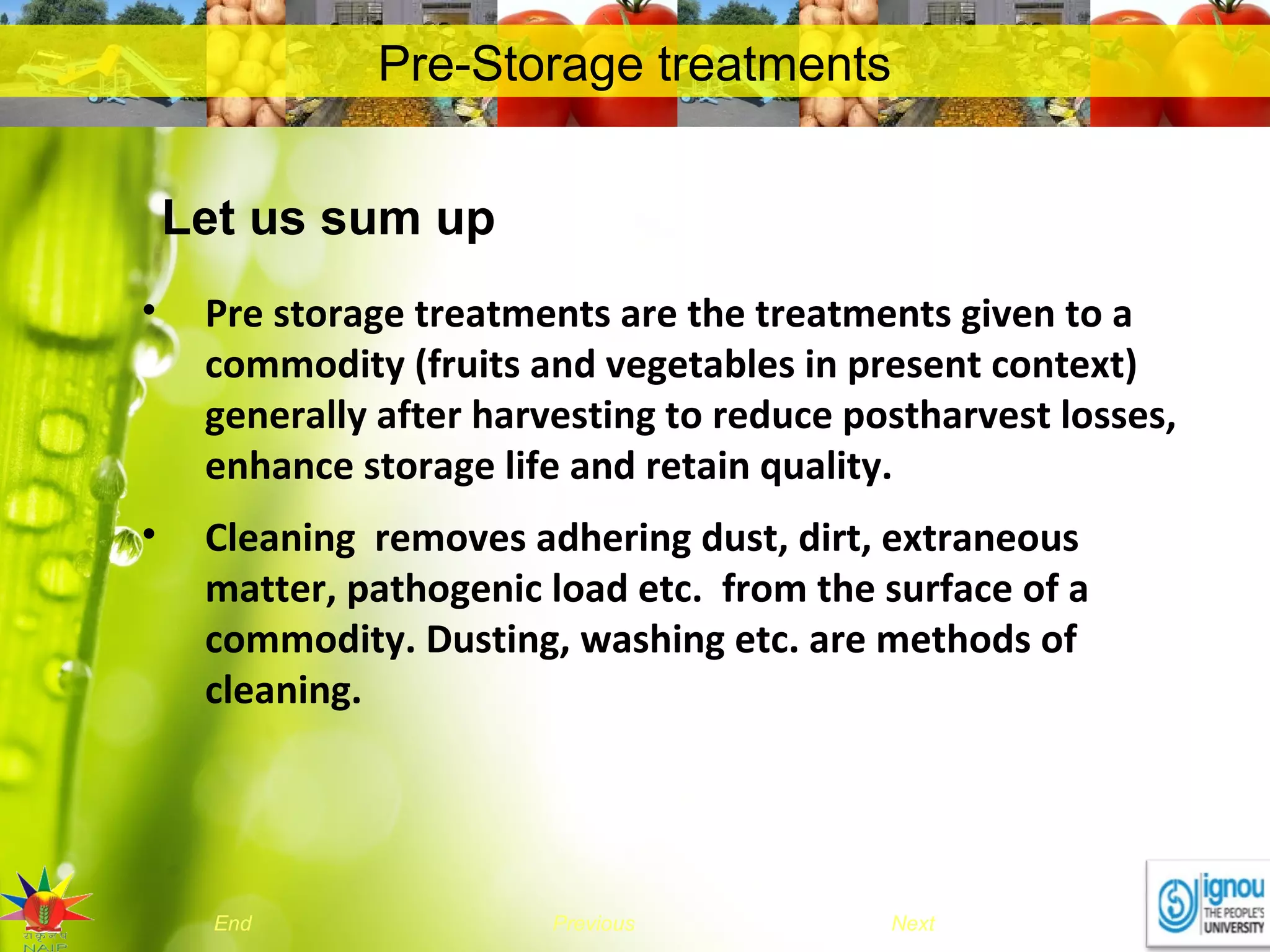 NextEnd Previous
Pre-Storage treatments
Let us sum up
• Pre storage treatments are the treatments given to a
commodity (fruits and vegetables in present context)
generally after harvesting to reduce postharvest losses,
enhance storage life and retain quality.
• Cleaning removes adhering dust, dirt, extraneous
matter, pathogenic load etc. from the surface of a
commodity. Dusting, washing etc. are methods of
cleaning.
 
