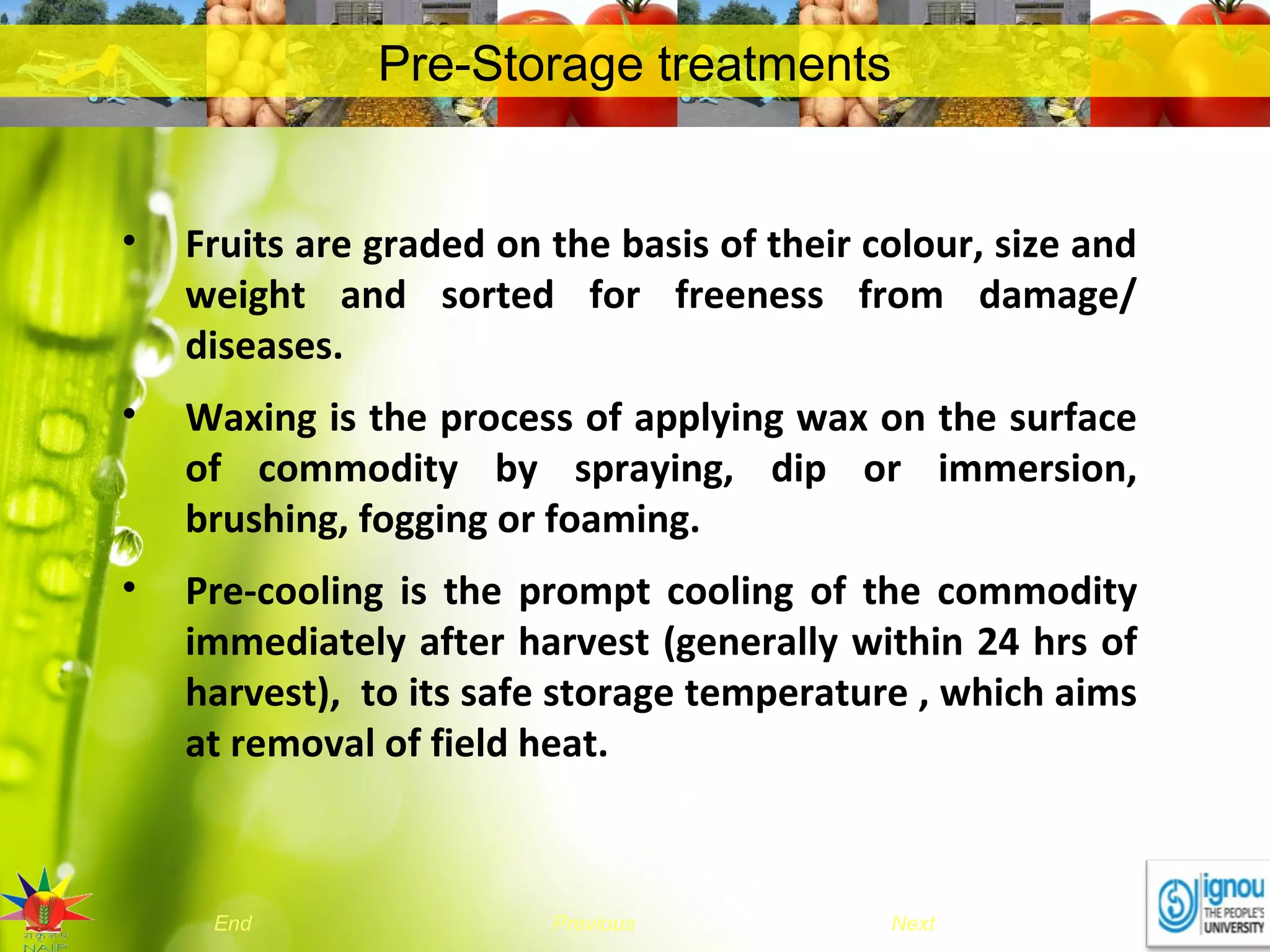 NextEnd Previous
Pre-Storage treatments
• Fruits are graded on the basis of their colour, size and
weight and sorted for freeness from damage/
diseases.
• Waxing is the process of applying wax on the surface
of commodity by spraying, dip or immersion,
brushing, fogging or foaming.
• Pre-cooling is the prompt cooling of the commodity
immediately after harvest (generally within 24 hrs of
harvest), to its safe storage temperature , which aims
at removal of field heat.
 