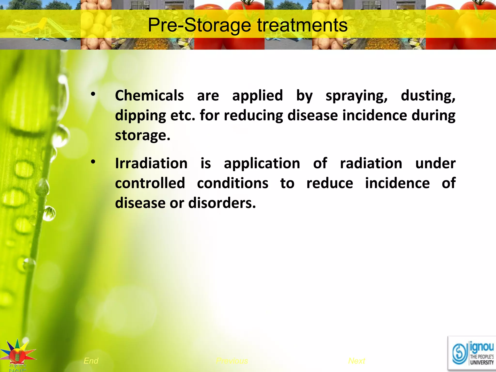 NextEnd Previous
Pre-Storage treatments
• Chemicals are applied by spraying, dusting,
dipping etc. for reducing disease incidence during
storage.
• Irradiation is application of radiation under
controlled conditions to reduce incidence of
disease or disorders.
 