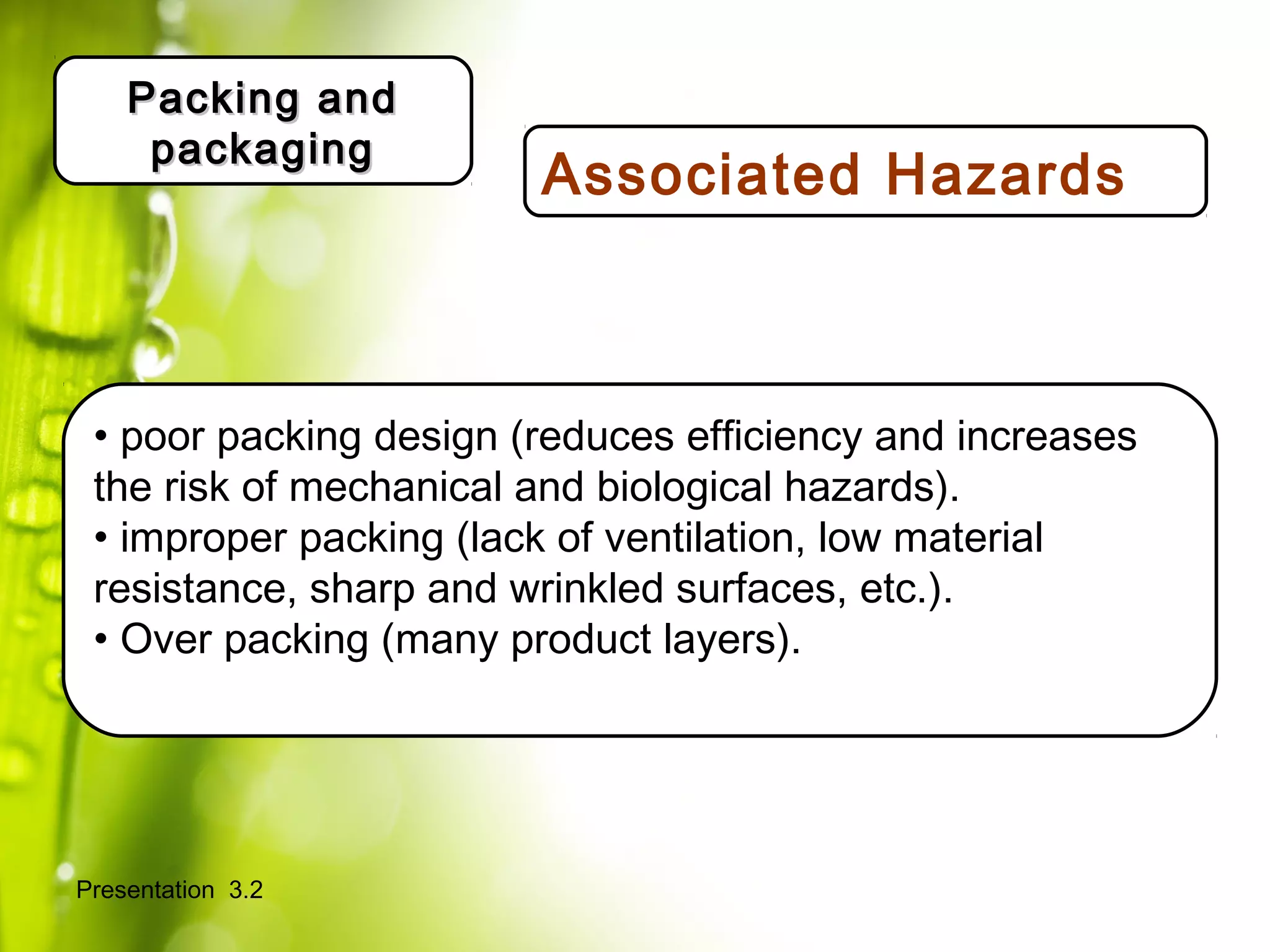 Presentation 3.2
Packing andPacking and
packagingpackaging
Definir actores/roles/
Expectativas.
• poor packing design (reduces efficiency and increases
the risk of mechanical and biological hazards).
• improper packing (lack of ventilation, low material
resistance, sharp and wrinkled surfaces, etc.).
• Over packing (many product layers).
Associated Hazards
 