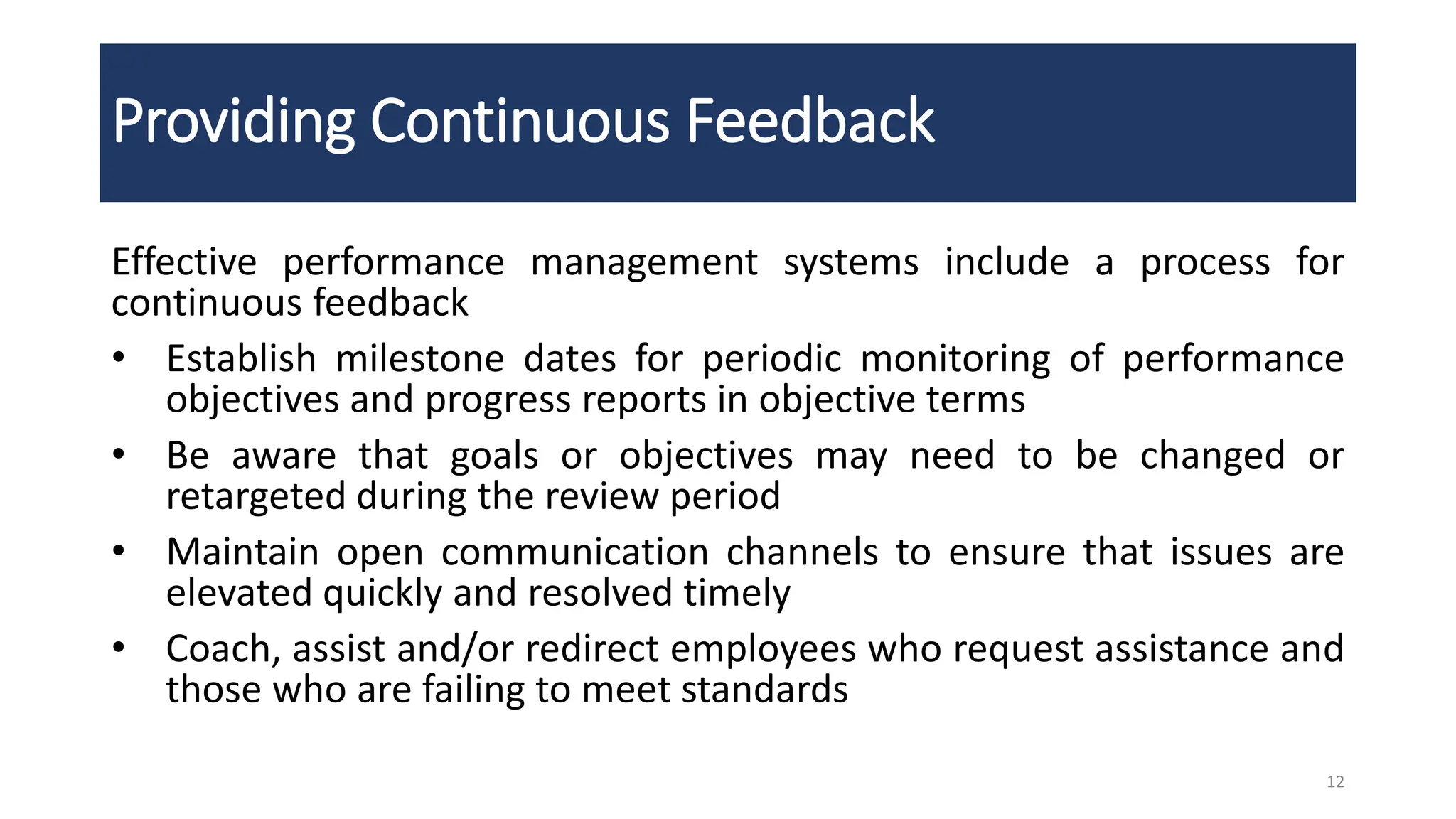 Providing Continuous Feedback
Effective performance management systems include a process for
continuous feedback
• Establish milestone dates for periodic monitoring of performance
objectives and progress reports in objective terms
• Be aware that goals or objectives may need to be changed or
retargeted during the review period
• Maintain open communication channels to ensure that issues are
elevated quickly and resolved timely
• Coach, assist and/or redirect employees who request assistance and
those who are failing to meet standards
12
 