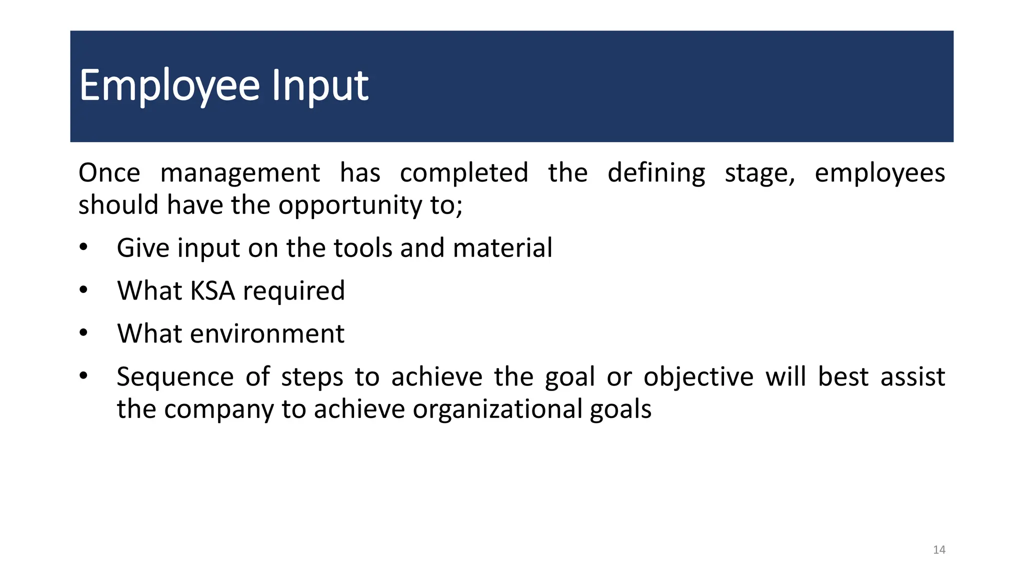 Employee Input
Once management has completed the defining stage, employees
should have the opportunity to;
• Give input on the tools and material
• What KSA required
• What environment
• Sequence of steps to achieve the goal or objective will best assist
the company to achieve organizational goals
14
 