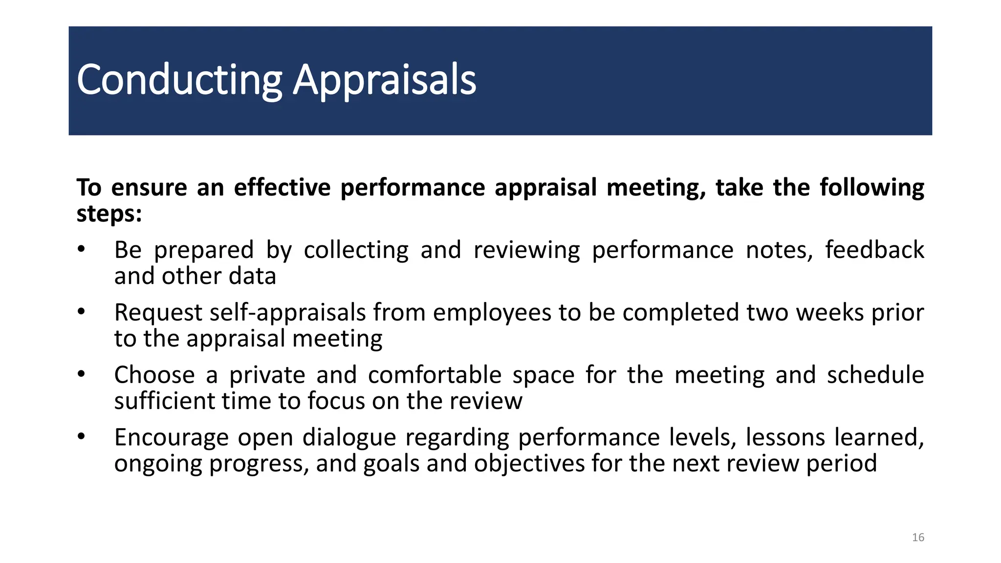 Conducting Appraisals
To ensure an effective performance appraisal meeting, take the following
steps:
• Be prepared by collecting and reviewing performance notes, feedback
and other data
• Request self-appraisals from employees to be completed two weeks prior
to the appraisal meeting
• Choose a private and comfortable space for the meeting and schedule
sufficient time to focus on the review
• Encourage open dialogue regarding performance levels, lessons learned,
ongoing progress, and goals and objectives for the next review period
16
 