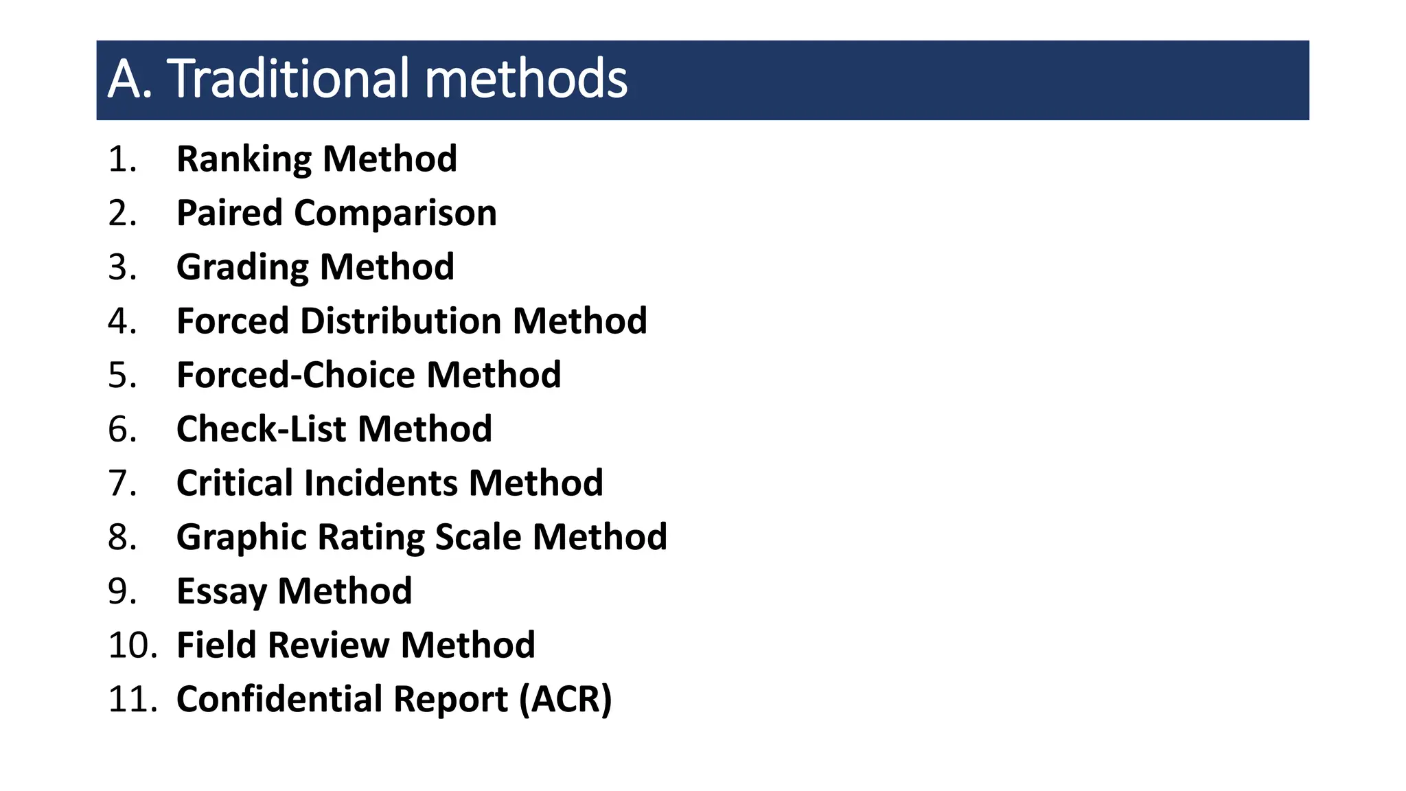 1. Ranking Method
2. Paired Comparison
3. Grading Method
4. Forced Distribution Method
5. Forced-Choice Method
6. Check-List Method
7. Critical Incidents Method
8. Graphic Rating Scale Method
9. Essay Method
10. Field Review Method
11. Confidential Report (ACR)
A. Traditional methods
 