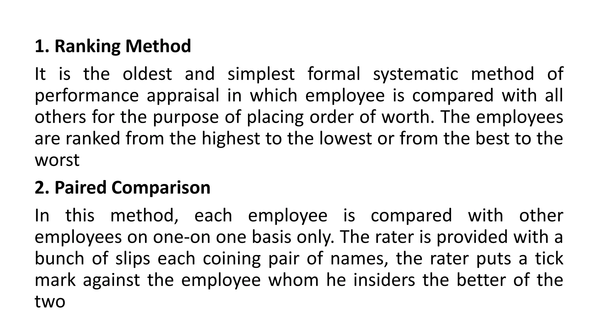 1. Ranking Method
It is the oldest and simplest formal systematic method of
performance appraisal in which employee is compared with all
others for the purpose of placing order of worth. The employees
are ranked from the highest to the lowest or from the best to the
worst
2. Paired Comparison
In this method, each employee is compared with other
employees on one-on one basis only. The rater is provided with a
bunch of slips each coining pair of names, the rater puts a tick
mark against the employee whom he insiders the better of the
two
 
