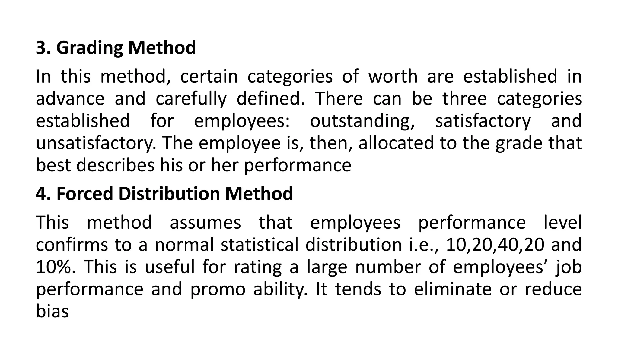3. Grading Method
In this method, certain categories of worth are established in
advance and carefully defined. There can be three categories
established for employees: outstanding, satisfactory and
unsatisfactory. The employee is, then, allocated to the grade that
best describes his or her performance
4. Forced Distribution Method
This method assumes that employees performance level
confirms to a normal statistical distribution i.e., 10,20,40,20 and
10%. This is useful for rating a large number of employees’ job
performance and promo ability. It tends to eliminate or reduce
bias
 
