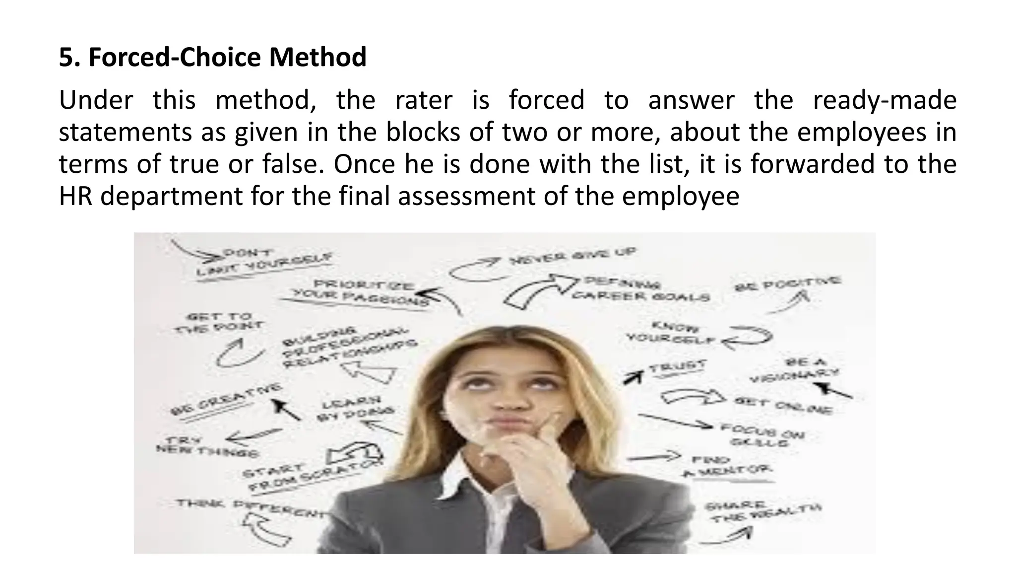 5. Forced-Choice Method
Under this method, the rater is forced to answer the ready-made
statements as given in the blocks of two or more, about the employees in
terms of true or false. Once he is done with the list, it is forwarded to the
HR department for the final assessment of the employee
 