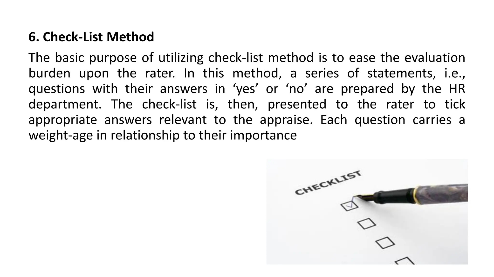 6. Check-List Method
The basic purpose of utilizing check-list method is to ease the evaluation
burden upon the rater. In this method, a series of statements, i.e.,
questions with their answers in ‘yes’ or ‘no’ are prepared by the HR
department. The check-list is, then, presented to the rater to tick
appropriate answers relevant to the appraise. Each question carries a
weight-age in relationship to their importance
 