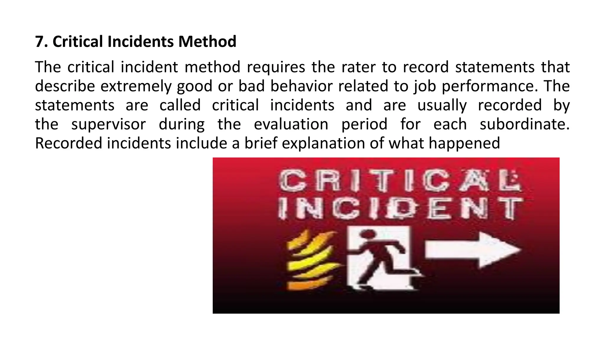 7. Critical Incidents Method
The critical incident method requires the rater to record statements that
describe extremely good or bad behavior related to job performance. The
statements are called critical incidents and are usually recorded by
the supervisor during the evaluation period for each subordinate.
Recorded incidents include a brief explanation of what happened
 