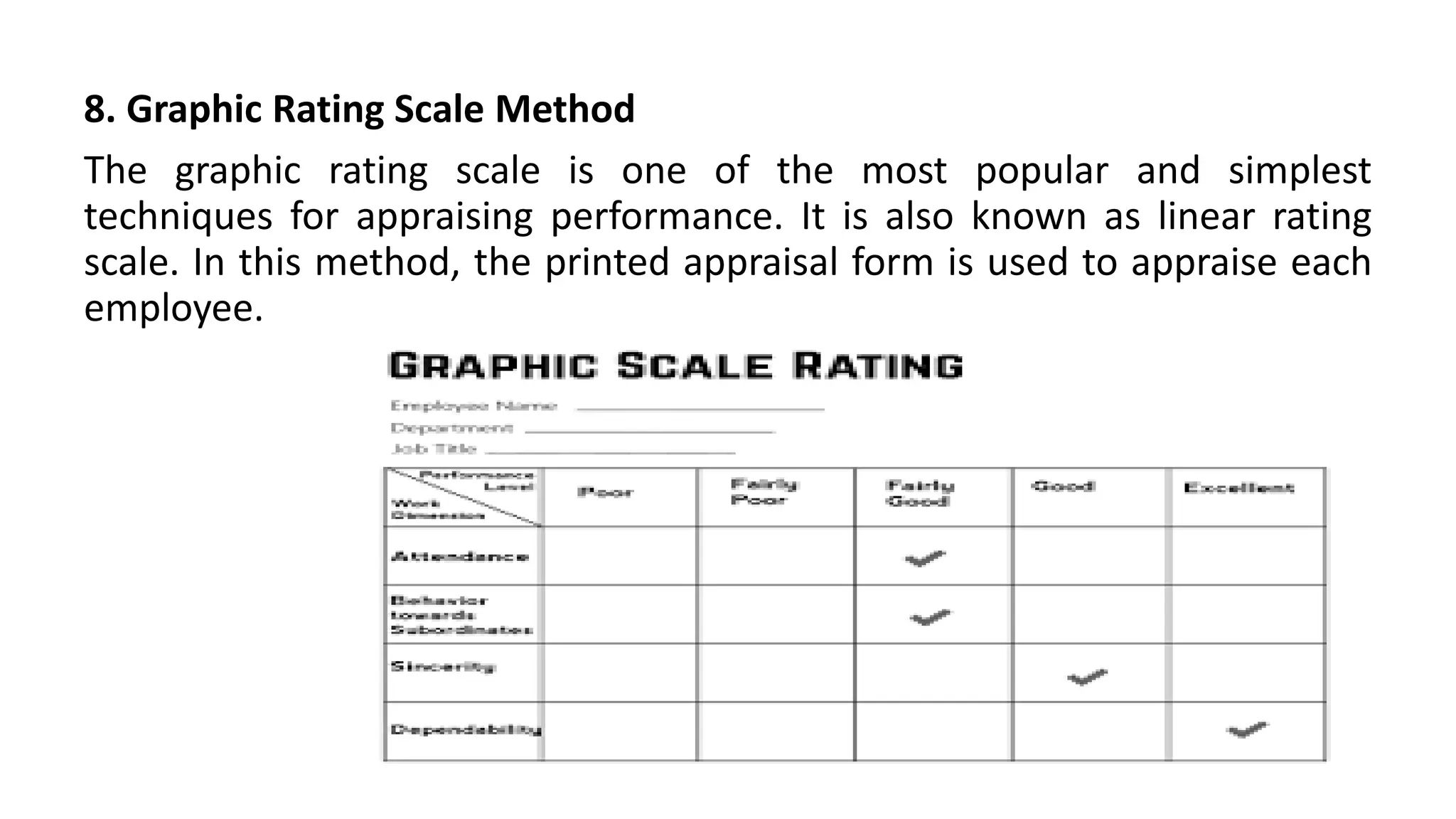 8. Graphic Rating Scale Method
The graphic rating scale is one of the most popular and simplest
techniques for appraising performance. It is also known as linear rating
scale. In this method, the printed appraisal form is used to appraise each
employee.
 