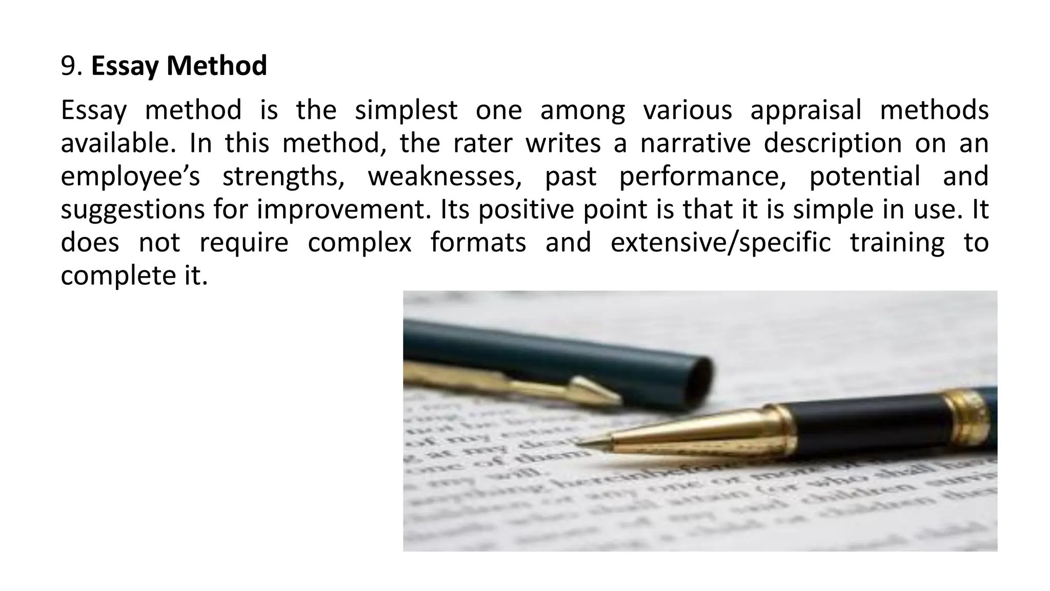 9. Essay Method
Essay method is the simplest one among various appraisal methods
available. In this method, the rater writes a narrative description on an
employee’s strengths, weaknesses, past performance, potential and
suggestions for improvement. Its positive point is that it is simple in use. It
does not require complex formats and extensive/specific training to
complete it.
 