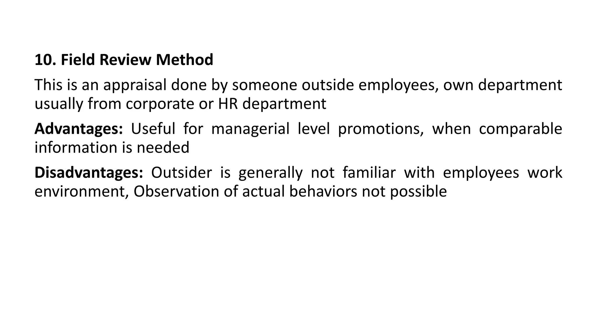 10. Field Review Method
This is an appraisal done by someone outside employees, own department
usually from corporate or HR department
Advantages: Useful for managerial level promotions, when comparable
information is needed
Disadvantages: Outsider is generally not familiar with employees work
environment, Observation of actual behaviors not possible
 