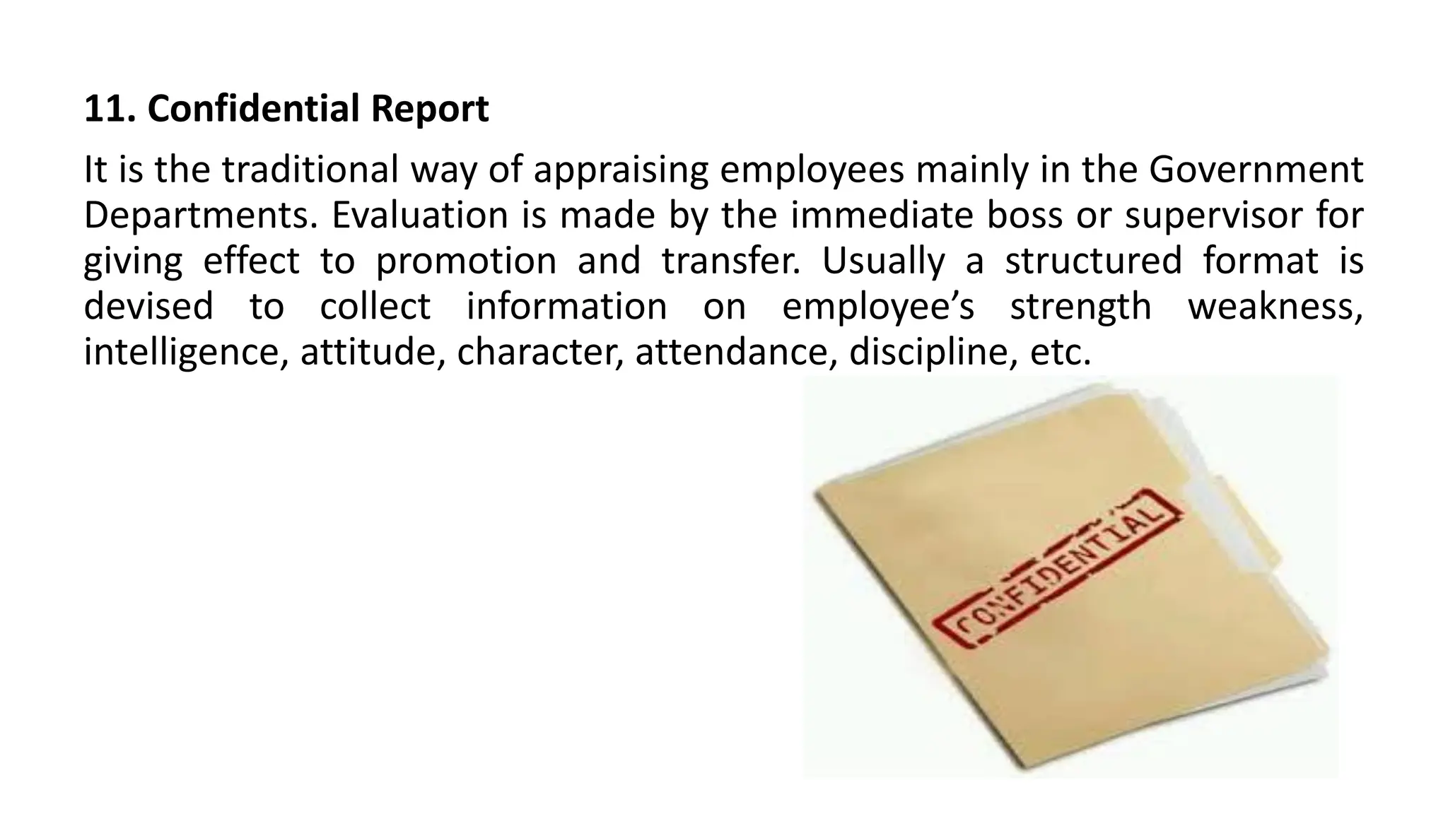 11. Confidential Report
It is the traditional way of appraising employees mainly in the Government
Departments. Evaluation is made by the immediate boss or supervisor for
giving effect to promotion and transfer. Usually a structured format is
devised to collect information on employee’s strength weakness,
intelligence, attitude, character, attendance, discipline, etc.
 