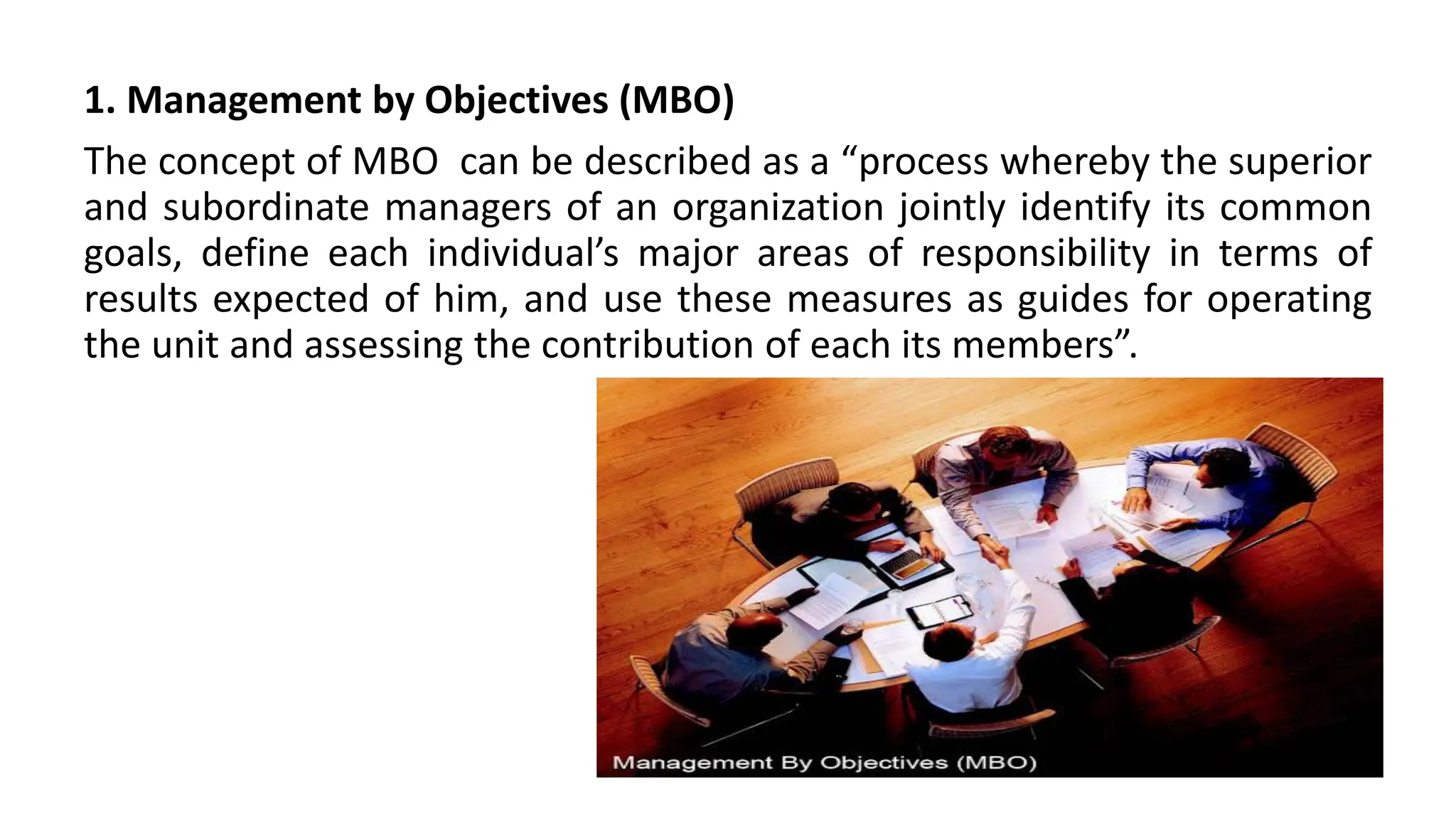 1. Management by Objectives (MBO)
The concept of MBO can be described as a “process whereby the superior
and subordinate managers of an organization jointly identify its common
goals, define each individual’s major areas of responsibility in terms of
results expected of him, and use these measures as guides for operating
the unit and assessing the contribution of each its members”.
 