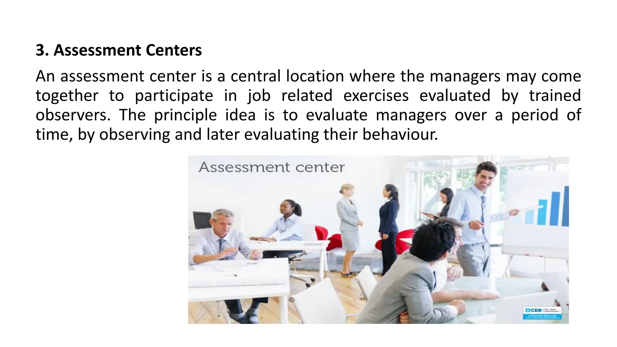 3. Assessment Centers
An assessment center is a central location where the managers may come
together to participate in job related exercises evaluated by trained
observers. The principle idea is to evaluate managers over a period of
time, by observing and later evaluating their behaviour.
 