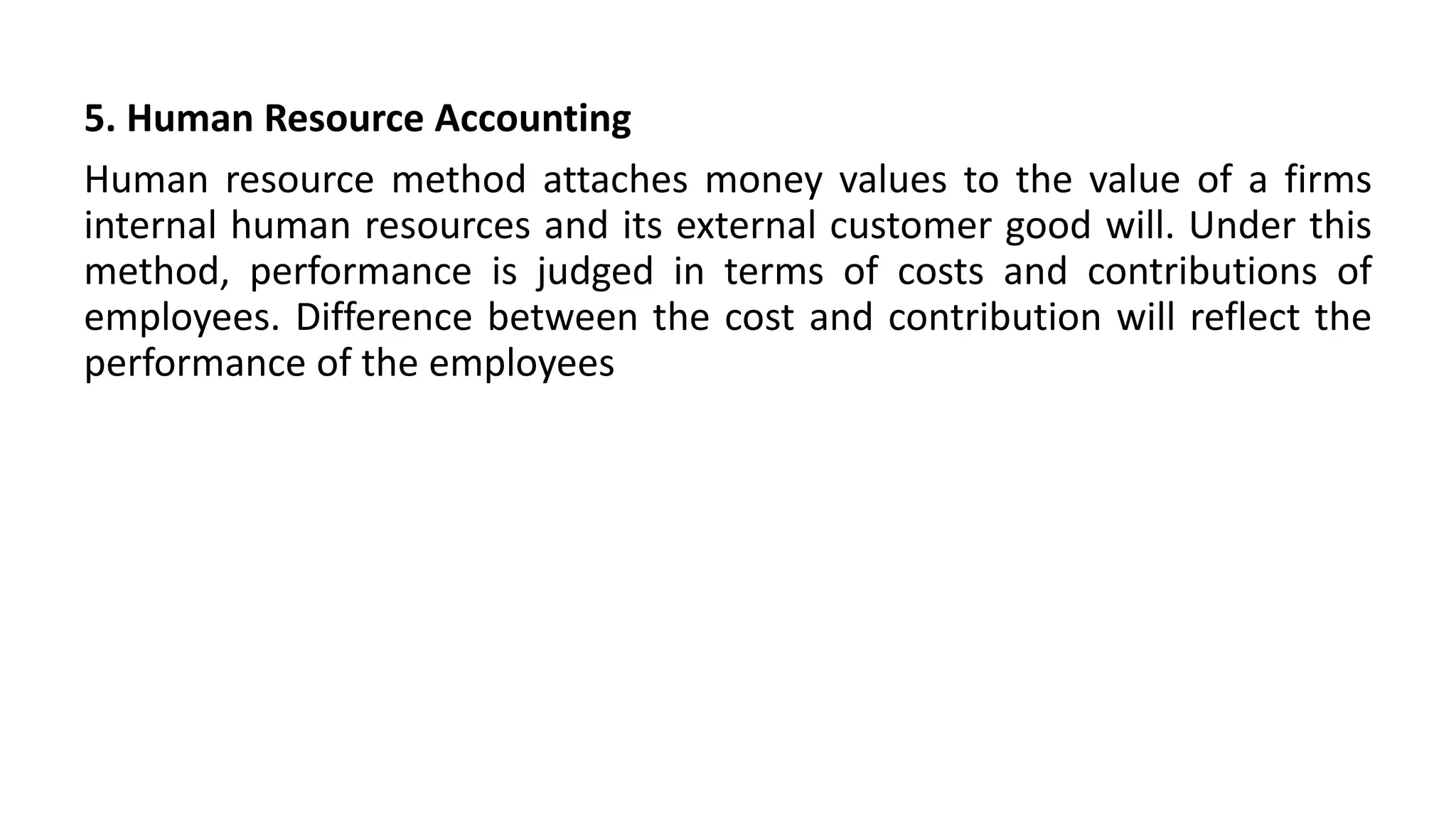 5. Human Resource Accounting
Human resource method attaches money values to the value of a firms
internal human resources and its external customer good will. Under this
method, performance is judged in terms of costs and contributions of
employees. Difference between the cost and contribution will reflect the
performance of the employees
 