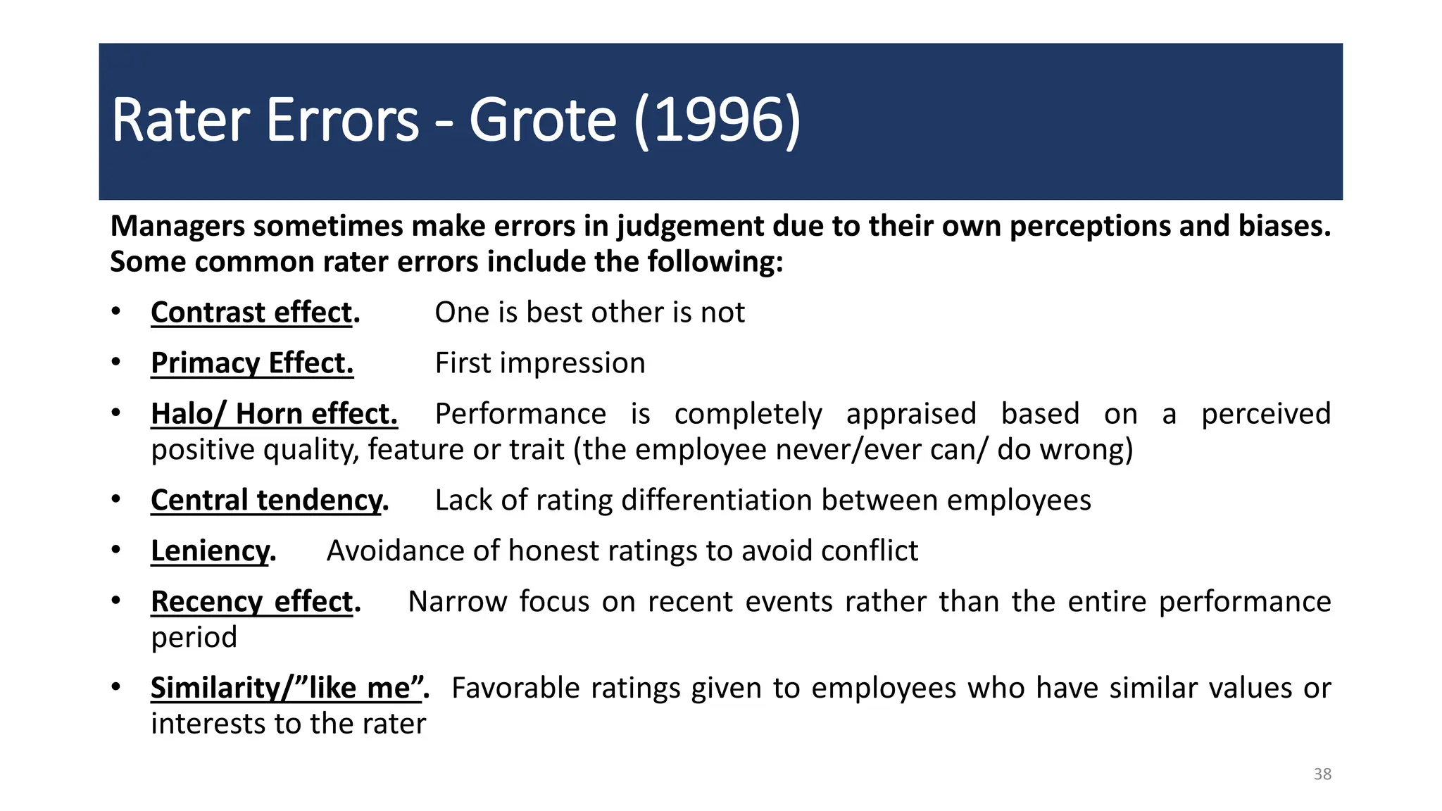 Rater Errors - Grote (1996)
Managers sometimes make errors in judgement due to their own perceptions and biases.
Some common rater errors include the following:
• Contrast effect. One is best other is not
• Primacy Effect. First impression
• Halo/ Horn effect. Performance is completely appraised based on a perceived
positive quality, feature or trait (the employee never/ever can/ do wrong)
• Central tendency. Lack of rating differentiation between employees
• Leniency. Avoidance of honest ratings to avoid conflict
• Recency effect. Narrow focus on recent events rather than the entire performance
period
• Similarity/”like me”. Favorable ratings given to employees who have similar values or
interests to the rater
38
 