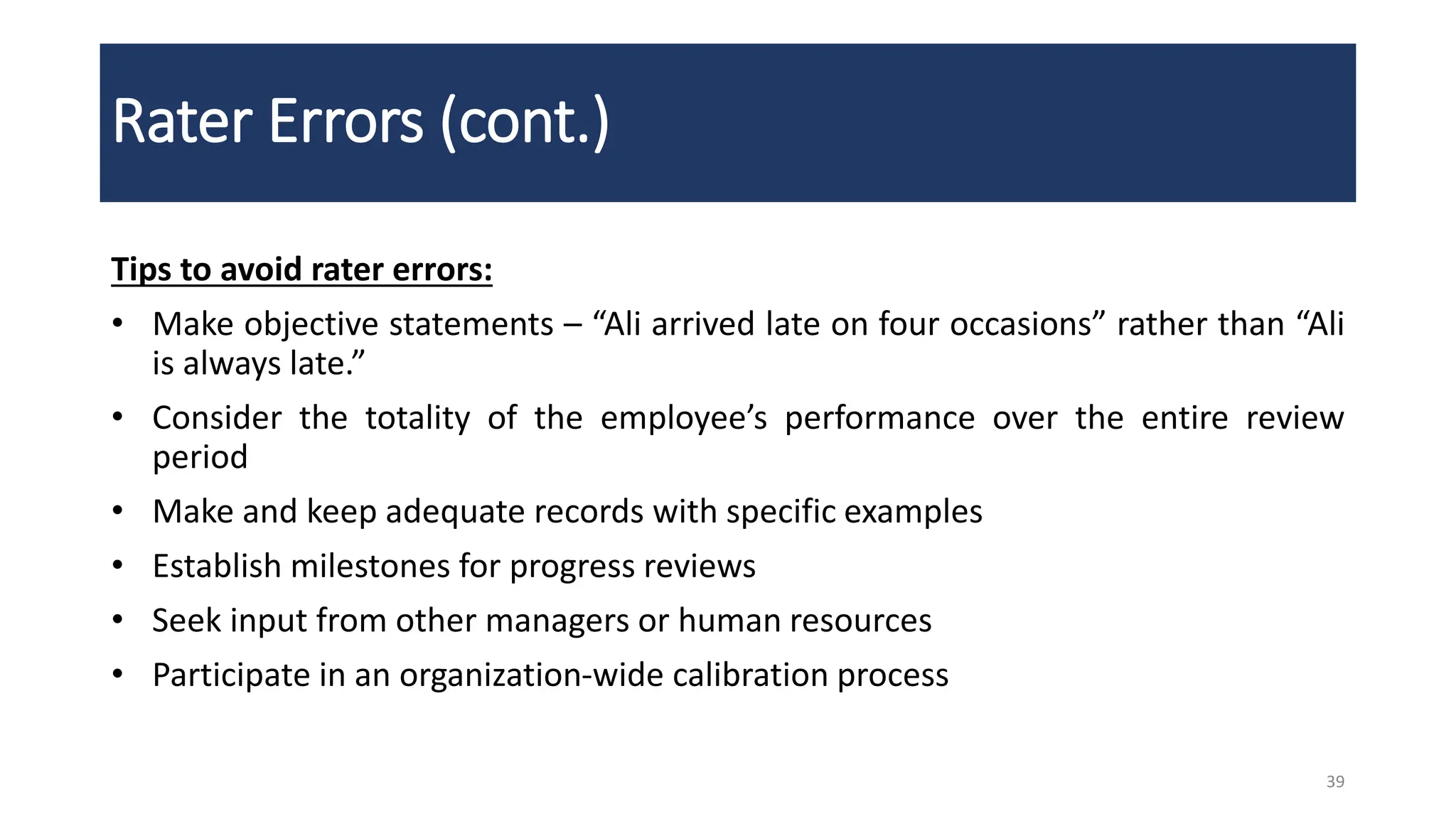 Rater Errors (cont.)
Tips to avoid rater errors:
• Make objective statements – “Ali arrived late on four occasions” rather than “Ali
is always late.”
• Consider the totality of the employee’s performance over the entire review
period
• Make and keep adequate records with specific examples
• Establish milestones for progress reviews
• Seek input from other managers or human resources
• Participate in an organization-wide calibration process
39
 