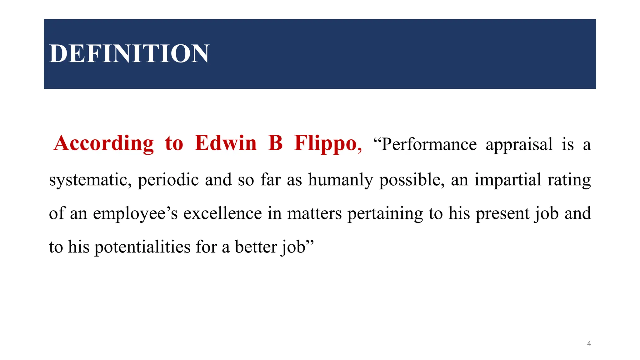 DEFINITION
According to Edwin B Flippo, “Performance appraisal is a
systematic, periodic and so far as humanly possible, an impartial rating
of an employee’s excellence in matters pertaining to his present job and
to his potentialities for a better job”
4
 