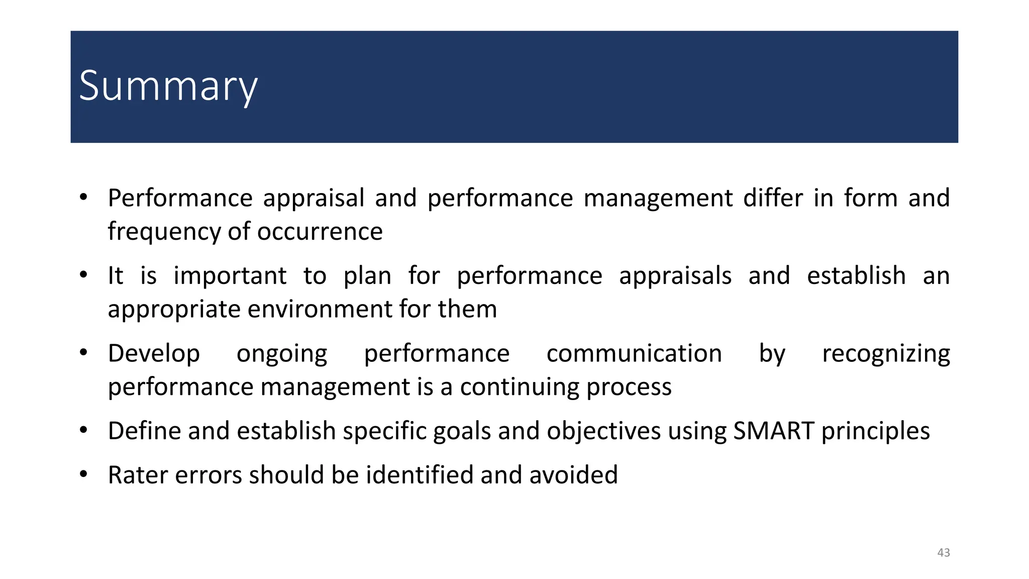 Summary
43
• Performance appraisal and performance management differ in form and
frequency of occurrence
• It is important to plan for performance appraisals and establish an
appropriate environment for them
• Develop ongoing performance communication by recognizing
performance management is a continuing process
• Define and establish specific goals and objectives using SMART principles
• Rater errors should be identified and avoided
 