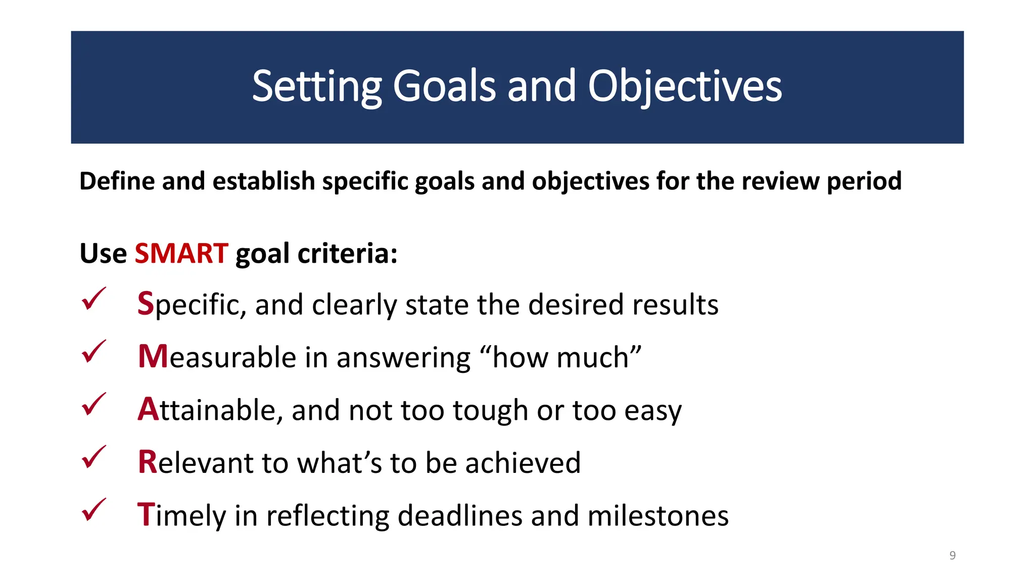 Setting Goals and Objectives
Define and establish specific goals and objectives for the review period
Use SMART goal criteria:
 Specific, and clearly state the desired results
 Measurable in answering “how much”
 Attainable, and not too tough or too easy
 Relevant to what’s to be achieved
 Timely in reflecting deadlines and milestones
9
 