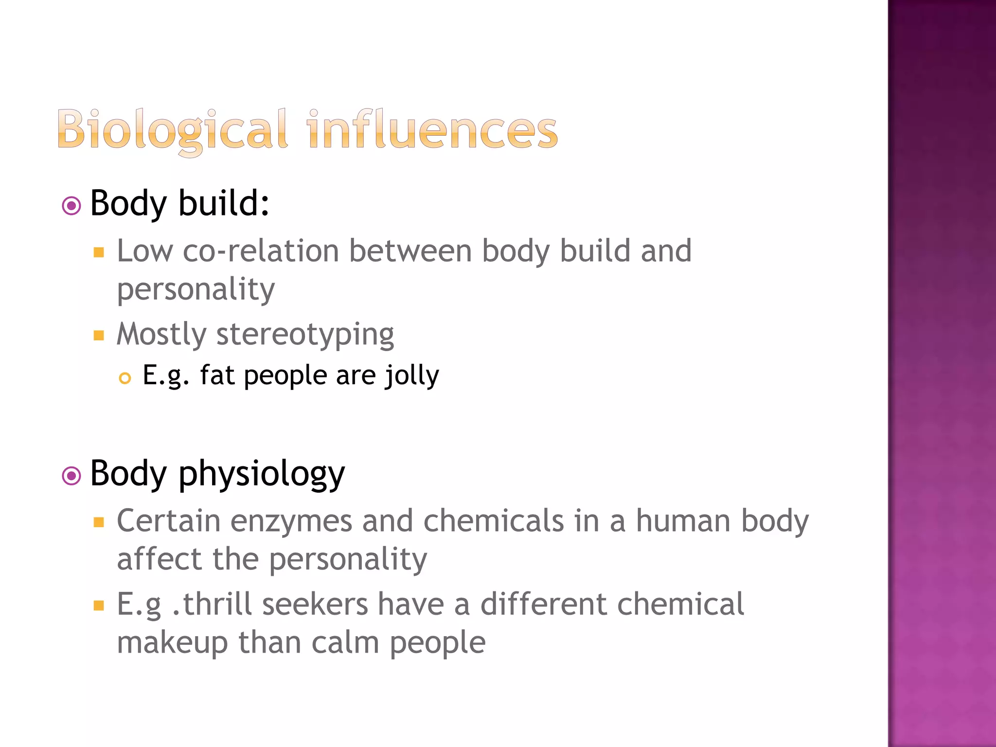  Body     build:
    Low co-relation between body build and
     personality
    Mostly stereotyping
        E.g. fat people are jolly


 Body     physiology
    Certain enzymes and chemicals in a human body
     affect the personality
    E.g .thrill seekers have a different chemical
     makeup than calm people
 