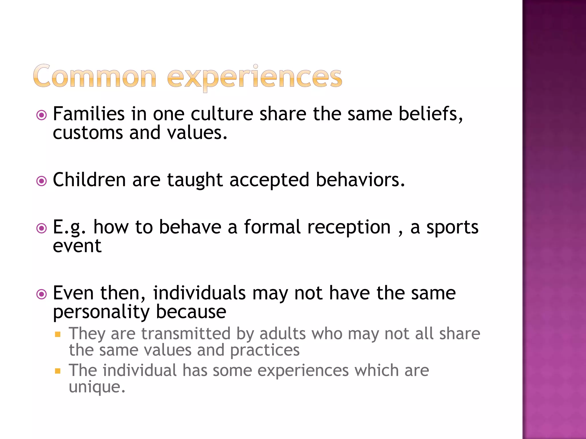    Families in one culture share the same beliefs,
    customs and values.

   Children are taught accepted behaviors.

   E.g. how to behave a formal reception , a sports
    event

   Even then, individuals may not have the same
    personality because
     They are transmitted by adults who may not all share
      the same values and practices
     The individual has some experiences which are
      unique.
 