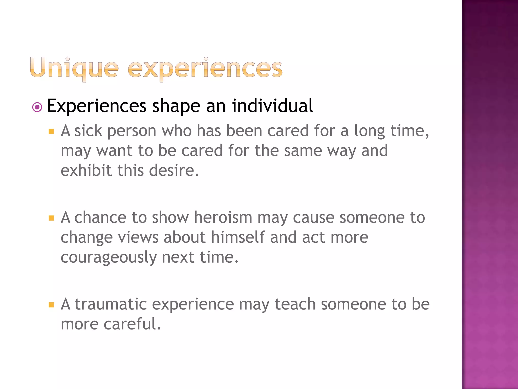  Experiences    shape an individual
    A sick person who has been cared for a long time,
     may want to be cared for the same way and
     exhibit this desire.

    A chance to show heroism may cause someone to
     change views about himself and act more
     courageously next time.

    A traumatic experience may teach someone to be
     more careful.
 