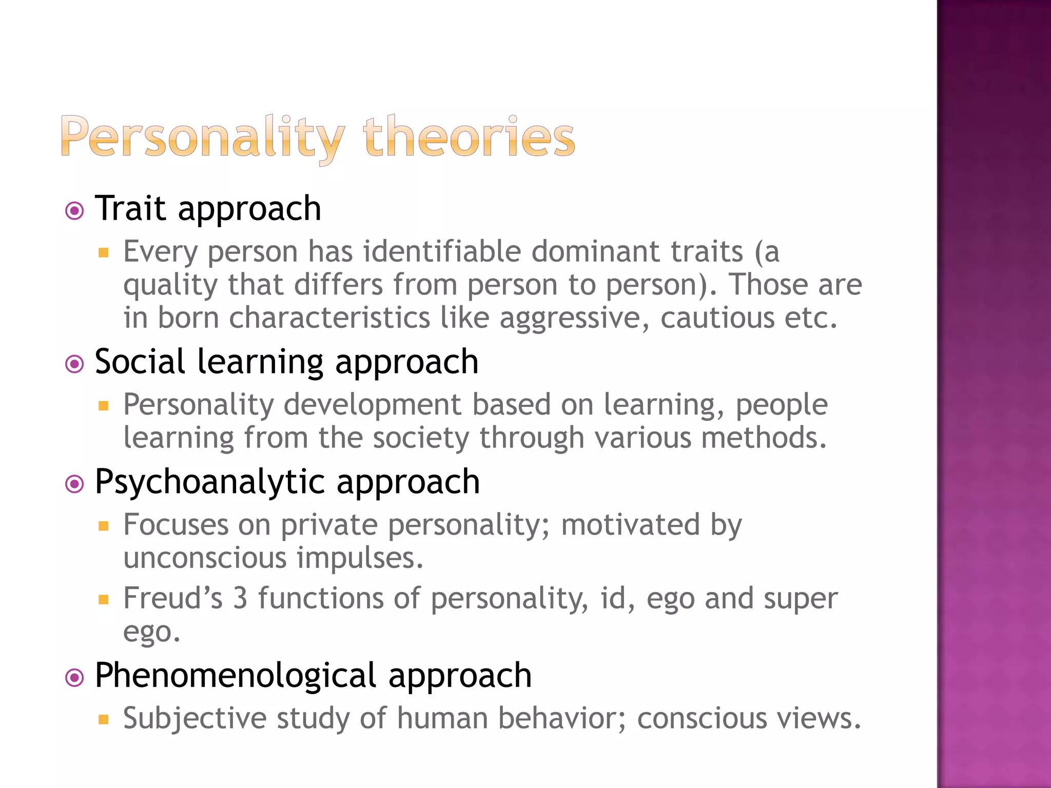    Trait approach
       Every person has identifiable dominant traits (a
        quality that differs from person to person). Those are
        in born characteristics like aggressive, cautious etc.
   Social learning approach
       Personality development based on learning, people
        learning from the society through various methods.
   Psychoanalytic approach
     Focuses on private personality; motivated by
      unconscious impulses.
     Freud’s 3 functions of personality, id, ego and super
      ego.
   Phenomenological approach
       Subjective study of human behavior; conscious views.
 