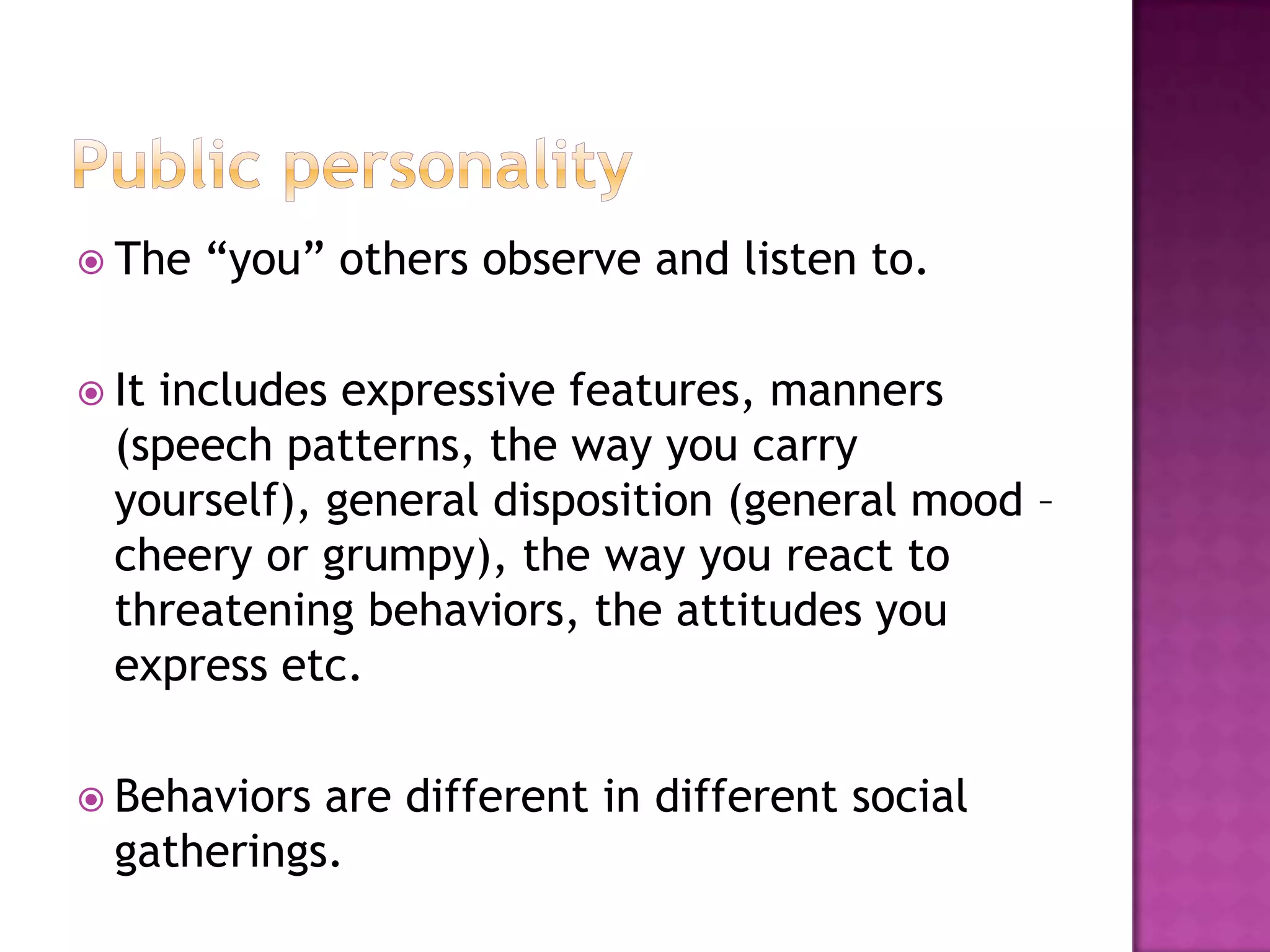  The   “you” others observe and listen to.

 Itincludes expressive features, manners
  (speech patterns, the way you carry
  yourself), general disposition (general mood –
  cheery or grumpy), the way you react to
  threatening behaviors, the attitudes you
  express etc.

 Behaviors are different in different social
  gatherings.
 