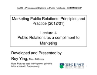 DA010 - Professional Diploma in Public Relations - COMM6026EP




Marketing Public Relations: Principles and
           Practice (2012/01)

                   Lecture 4
      Public Relations as a compliment to
                   Marketing

Developed and Presented by
Roy Ying, Msc., B.Comm.
Note: Pictures used in this power point file
is for academic Purpose only                                         1
 