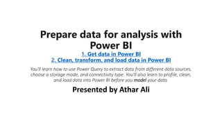 Prepare data for analysis with
Power BI
1. Get data in Power BI
2. Clean, transform, and load data in Power BI
You'll learn how to use Power Query to extract data from different data sources,
choose a storage mode, and connectivity type. You'll also learn to profile, clean,
and load data into Power BI before you model your data.
Presented by Athar Ali
 