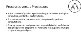 Processes versus Processors
• In the context of parallel algorithm design, processes are logical
computing agents that perform tasks.
• Processors are the hardware units that physically perform
computations.
• Treating processes and processors separately is also useful when
designing parallel programs for hardware that supports multiple
programming paradigms.
 