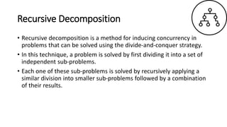 Recursive Decomposition
• Recursive decomposition is a method for inducing concurrency in
problems that can be solved using the divide-and-conquer strategy.
• In this technique, a problem is solved by first dividing it into a set of
independent sub-problems.
• Each one of these sub-problems is solved by recursively applying a
similar division into smaller sub-problems followed by a combination
of their results.
 