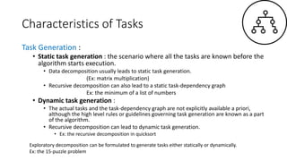 Characteristics of Tasks
Task Generation :
• Static task generation : the scenario where all the tasks are known before the
algorithm starts execution.
• Data decomposition usually leads to static task generation.
(Ex: matrix multiplication)
• Recursive decomposition can also lead to a static task-dependency graph
Ex: the minimum of a list of numbers
• Dynamic task generation :
• The actual tasks and the task-dependency graph are not explicitly available a priori,
although the high level rules or guidelines governing task generation are known as a part
of the algorithm.
• Recursive decomposition can lead to dynamic task generation.
• Ex: the recursive decomposition in quicksort
Exploratory decomposition can be formulated to generate tasks either statically or dynamically.
Ex: the 15-puzzle problem
 