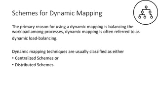 Schemes for Dynamic Mapping
The primary reason for using a dynamic mapping is balancing the
workload among processes, dynamic mapping is often referred to as
dynamic load-balancing.
Dynamic mapping techniques are usually classified as either
• Centralized Schemes or
• Distributed Schemes
 