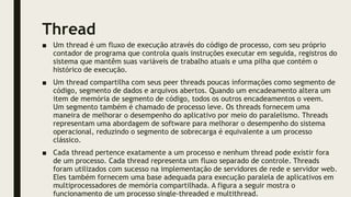 Thread
■ Um thread é um fluxo de execução através do código de processo, com seu próprio
contador de programa que controla quais instruções executar em seguida, registros do
sistema que mantêm suas variáveis de trabalho atuais e uma pilha que contém o
histórico de execução.
■ Um thread compartilha com seus peer threads poucas informações como segmento de
código, segmento de dados e arquivos abertos. Quando um encadeamento altera um
item de memória de segmento de código, todos os outros encadeamentos o veem.
Um segmento também é chamado de processo leve. Os threads fornecem uma
maneira de melhorar o desempenho do aplicativo por meio do paralelismo. Threads
representam uma abordagem de software para melhorar o desempenho do sistema
operacional, reduzindo o segmento de sobrecarga é equivalente a um processo
clássico.
■ Cada thread pertence exatamente a um processo e nenhum thread pode existir fora
de um processo. Cada thread representa um fluxo separado de controle. Threads
foram utilizados com sucesso na implementação de servidores de rede e servidor web.
Eles também fornecem uma base adequada para execução paralela de aplicativos em
multiprocessadores de memória compartilhada. A figura a seguir mostra o
funcionamento de um processo single-threaded e multithread.
 