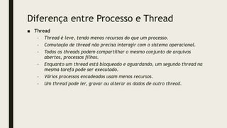 Diferença entre Processo e Thread
■ Thread
– Thread é leve, tendo menos recursos do que um processo.
– Comutação de thread não precisa interagir com o sistema operacional.
– Todos os threads podem compartilhar o mesmo conjunto de arquivos
abertos, processos filhos.
– Enquanto um thread está bloqueado e aguardando, um segundo thread na
mesma tarefa pode ser executado.
– Vários processos encadeados usam menos recursos.
– Um thread pode ler, gravar ou alterar os dados de outro thread.
 