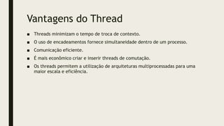 Vantagens do Thread
■ Threads minimizam o tempo de troca de contexto.
■ O uso de encadeamentos fornece simultaneidade dentro de um processo.
■ Comunicação eficiente.
■ É mais econômico criar e inserir threads de comutação.
■ Os threads permitem a utilização de arquiteturas multiprocessadas para uma
maior escala e eficiência.
 