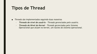 Tipos de Thread
■ Threads são implementados seguindo duas maneiras
– Threads de nível de usuário - Threads gerenciados pelo usuário.
– Threads de Nível do Kernel - Threads gerenciados pelo Sistema
Operacional que atuam no kernel, um núcleo do sistema operacional.
 