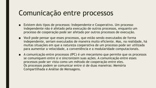 Comunicação entre processos
■ Existem dois tipos de processos: Independente e Cooperativo. Um processo
independente não é afetado pela execução de outros processos, enquanto um
processo de cooperação pode ser afetado por outros processos de execução.
■ Você pode pensar que esses processos, que estão sendo executados de forma
independente, seriam executados de maneira muito eficiente. Mas, na realidade, há
muitas situações em que a natureza cooperativa de um processo pode ser utilizada
para aumentar a velocidade, a conveniência e a modularidade computacionais.
■ A comunicação entre processos (IPC) é um mecanismo que permite que os processos
se comuniquem entre si e sincronizem suas ações. A comunicação entre esses
processos pode ser vista como um método de cooperação entre eles.
Os processos podem se comunicar entre si de duas maneiras: Memória
Compartilhada e Análise de Mensagens.
 