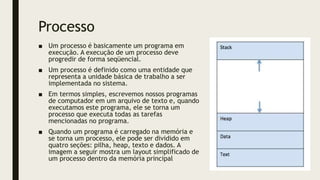 Processo
■ Um processo é basicamente um programa em
execução. A execução de um processo deve
progredir de forma seqüencial.
■ Um processo é definido como uma entidade que
representa a unidade básica de trabalho a ser
implementada no sistema.
■ Em termos simples, escrevemos nossos programas
de computador em um arquivo de texto e, quando
executamos este programa, ele se torna um
processo que executa todas as tarefas
mencionadas no programa.
■ Quando um programa é carregado na memória e
se torna um processo, ele pode ser dividido em
quatro seções: pilha, heap, texto e dados. A
imagem a seguir mostra um layout simplificado de
um processo dentro da memória principal
 