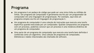 Programa
■ Um programa é um pedaço de código que pode ser uma única linha ou milhões de
linhas. Um programa de computador é geralmente escrito por um programador de
computador em uma linguagem de programação. Por exemplo, aqui está um
programa simples escrito em linguagem de programação C.
■ Um programa de computador é uma coleção de instruções que executa uma tarefa
específica quando executada por um computador. Quando comparamos um programa
com um processo, podemos concluir que um processo é uma instância dinâmica de
um programa de computador.
■ Uma parte de um programa de computador que executa uma tarefa bem definida é
conhecida como um algoritmo. Uma coleção de programas de computador,
bibliotecas e dados relacionados são chamados de software.
 