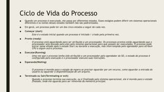 Ciclo de Vida do Processo
■ Quando um processo é executado, ele passa por diferentes estados. Esses estágios podem diferir em sistemas operacionais
diferentes e os nomes desses estados também não são padronizados.
■ Em geral, um processo pode ter um dos cinco estados a seguir de cada vez.
■ Começar (start)
– Este é o estado inicial quando um processo é iniciado / criado pela primeira vez.
■ Pronto (ready)
– O processo está aguardando para ser atribuído a um processador. Os processos prontos estão aguardando que o
processador seja alocado para eles pelo sistema operacional para que possam ser executados. O processo pode
entrar nesse estado após o estado Start ou durante a execução, mas interrompido pelo agendador para atribuir
CPU a algum outro processo.
■ Executar(Running)
– Uma vez que o processo tenha sido atribuído a um processador pelo agendador do SO, o estado do processo é
configurado para execução e o processador executa suas instruções.
■ Esperando(Waiting)
– O processo é movido para o estado de espera se precisar aguardar por um recurso, como aguardar a entrada do
usuário ou aguardar a disponibilização de um arquivo.
■ Terminado ou Sair(Terminating or exit)
– Quando o processo termina sua execução, ou é finalizado pelo sistema operacional, ele é movido para o estado
finalado, onde ele aguarda para ser removido da memória principal.
 