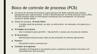 Bloco de controle de processo (PCB)
■ Um bloco de controle de processo é uma estrutura de dados mantida pelo sistema
operacional para cada processo. O PCB é identificado por um ID de processo inteiro (PID).
Um PCB mantém todas as informações necessárias para acompanhar um processo
conforme listado abaixo
■ Estado do processo (Process State)
– O estado atual do processo, ou seja, se está pronto, em execução, em espera ou o
que for.
■ Privilégios do processo
– Isso é necessário para permitir / não permitir o acesso aos recursos do sistema.
■ ID do processo
– Identificação exclusiva para cada um dos processos no sistema operacional.
■ Ponteiro
– Um ponteiro para o processo pai.
■ Contador de programas
– Contador de Programa é um ponteiro para o endereço da próxima instrução a ser
executada para este processo.
 