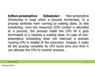 b)Non-preemptive Scheduler: Non-preemptive
Scheduling is used when a process terminates, or a
process switches from running to waiting state. In this
scheduling, once the resources (CPU cycles) is allocated
to a process, the process holds the CPU till it gets
terminated or it reaches a waiting state. In case of non-
preemptive scheduling does not interrupt a process
running CPU in middle of the execution. Instead, it waits
till the process complete its CPU burst time and then it
can allocate the CPU to another process. .
January 4, 2023 10
Operating Systems
 